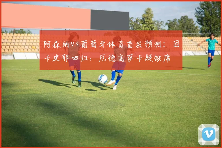 阿森纳vs葡萄牙体育首发预测：因卡皮耶回归，厄德高萨卡疑缺席