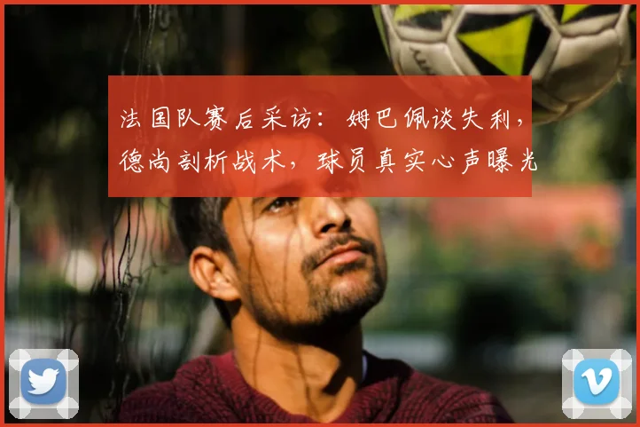 法国队赛后采访：姆巴佩谈失利，德尚剖析战术，球员真实心声曝光