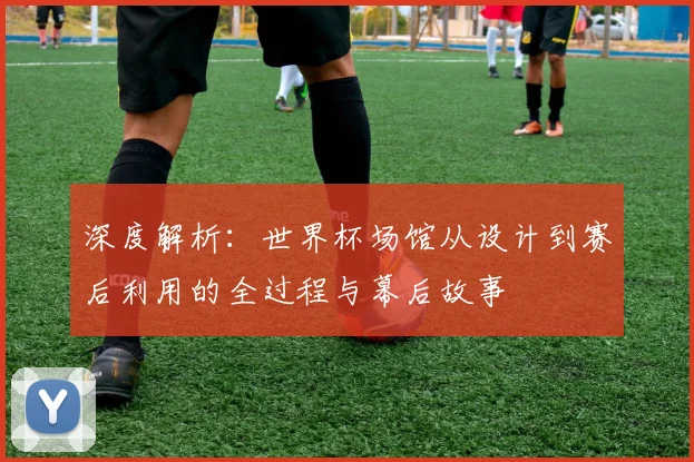 深度解析:世界杯场馆从设计到赛后利用的全过程与幕后故事