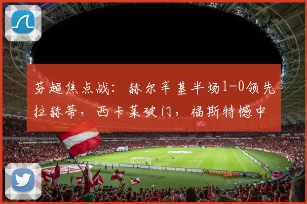 芬超焦点战:赫尔辛基半场1-0领先拉赫蒂,西卡莱破门,福斯特憾中门框
