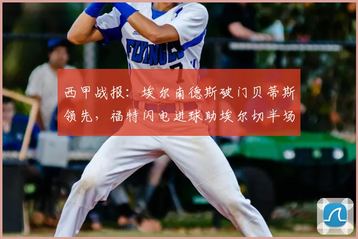 西甲战报:埃尔南德斯破门贝蒂斯领先,福特闪电进球助埃尔切半场扳平