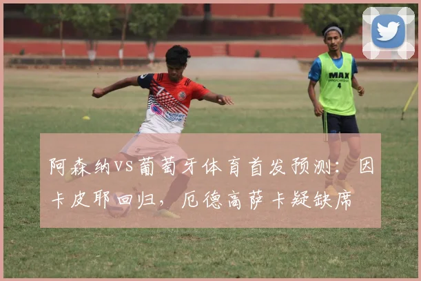 阿森纳vs葡萄牙体育首发预测:因卡皮耶回归,厄德高萨卡疑缺席