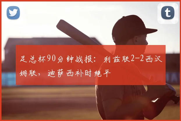 足总杯90分钟战报:利兹联2-2西汉姆联,迪萨西补时绝平