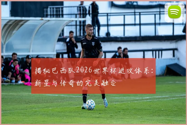 揭秘巴西队2026世界杯进攻体系:新星与传奇的完美融合