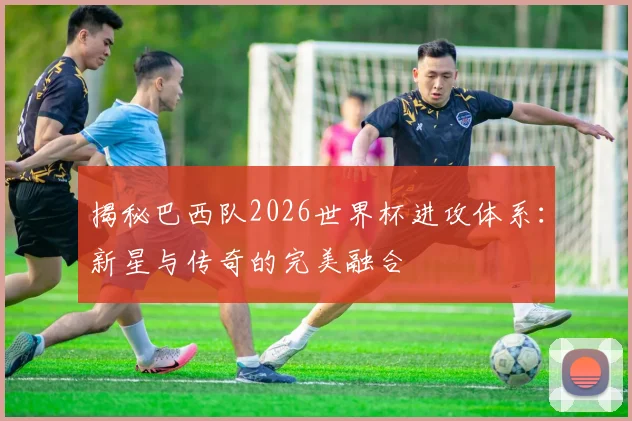 揭秘巴西队2026世界杯进攻体系：新星与传奇的完美融合