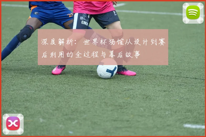 深度解析：世界杯场馆从设计到赛后利用的全过程与幕后故事