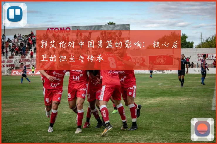郭艾伦对中国男篮的影响:核心后卫的担当与传承