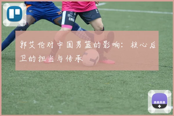 郭艾伦对中国男篮的影响：核心后卫的担当与传承