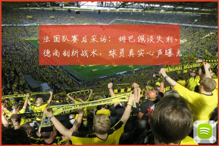 法国队赛后采访:姆巴佩谈失利,德尚剖析战术,球员真实心声曝光